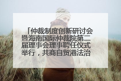 仲裁制度创新研讨会暨海南国际仲裁院第二届理事会理事聘任仪式举行，共商自贸港法治建设新路径