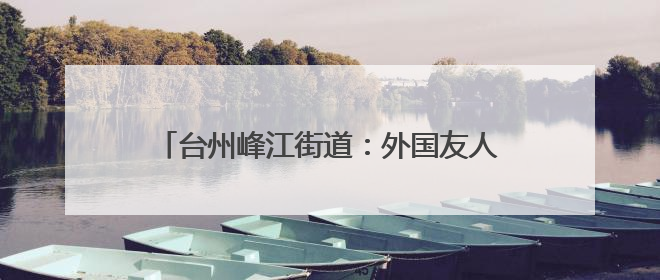 台州峰江街道：外国友人沉浸式体验乡村文化魅力