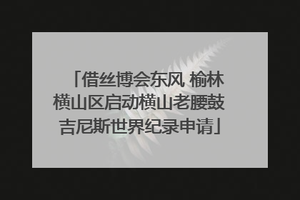 借丝博会东风 榆林横山区启动横山老腰鼓吉尼斯世界纪录申请