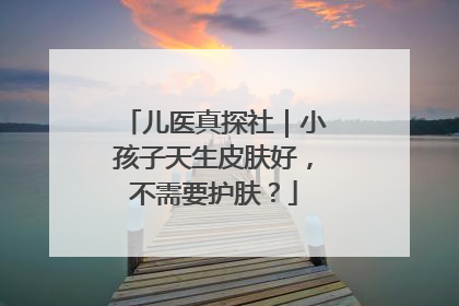 儿医真探社｜小孩子天生皮肤好，不需要护肤？