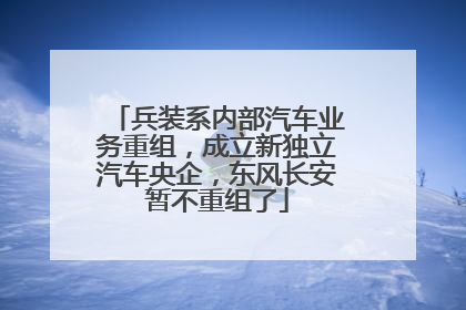 兵装系内部汽车业务重组，成立新独立汽车央企，东风长安暂不重组了