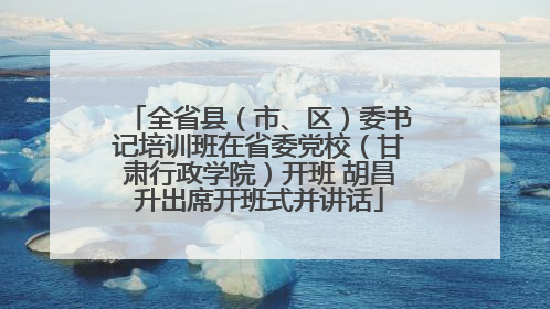 全省县（市、区）委书记培训班在省委党校（甘肃行政学院）开班 胡昌升出席开班式并讲话