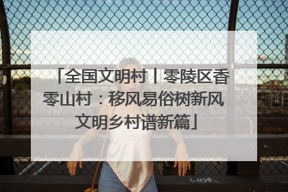 全国文明村丨零陵区香零山村：移风易俗树新风 文明乡村谱新篇
