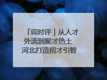 冀时评｜从人才外流到聚才热土 河北打造招才引智“强磁场”