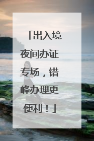 出入境夜间办证专场，错峰办理更便利！