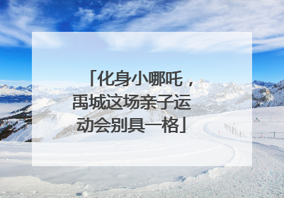 化身小哪吒，禹城这场亲子运动会别具一格