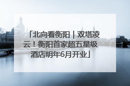 北向看衡阳｜双塔凌云！衡阳首家超五星级酒店明年6月开业