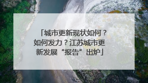 城市更新现状如何？如何发力？江苏城市更新发展“报告”出炉