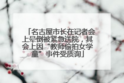 名古屋市长在记者会上晕倒被紧急送院，其会上因“教师偷拍女学童”事件受质询