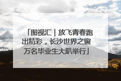 图视汇｜放飞青春跑出精彩，长沙世界之窗万名毕业生大趴举行