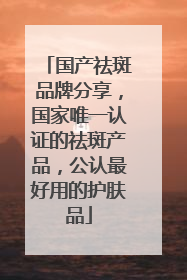 国产祛斑品牌分享，国家唯一认证的祛斑产品，公认最好用的护肤品