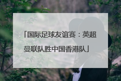 国际足球友谊赛：英超曼联队胜中国香港队