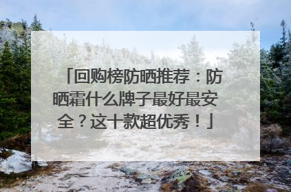 回购榜防晒推荐：防晒霜什么牌子最好最安全？这十款超优秀！