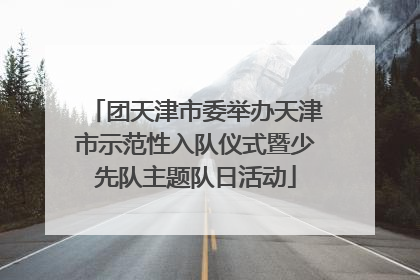 团天津市委举办天津市示范性入队仪式暨少先队主题队日活动