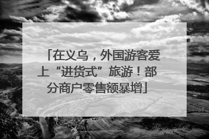 在义乌，外国游客爱上“进货式”旅游！部分商户零售额暴增