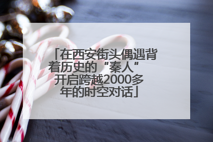 在西安街头偶遇背着历史的“秦人” 开启跨越2000多年的时空对话