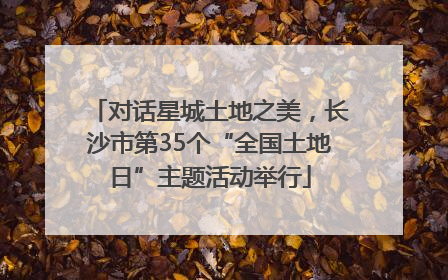 对话星城土地之美，长沙市第35个“全国土地日”主题活动举行