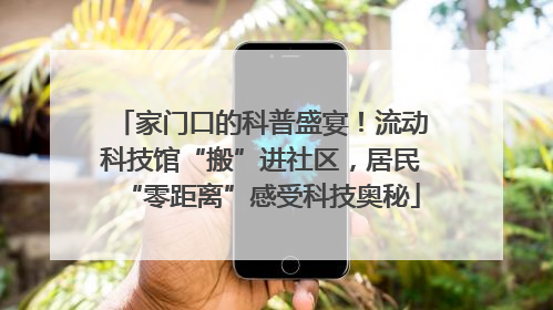 家门口的科普盛宴！流动科技馆“搬”进社区，居民“零距离”感受科技奥秘