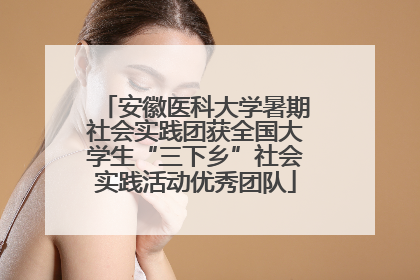 安徽医科大学暑期社会实践团获全国大学生“三下乡”社会实践活动优秀团队