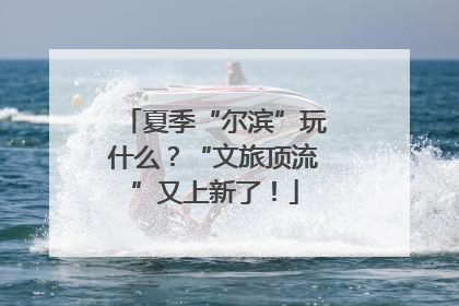 夏季“尔滨”玩什么？“文旅顶流”又上新了！