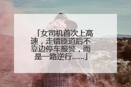 女司机首次上高速，走错匝道后不靠边停车报警，而是一路逆行……