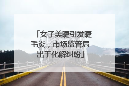 女子美睫引发睫毛炎，市场监管局出手化解纠纷