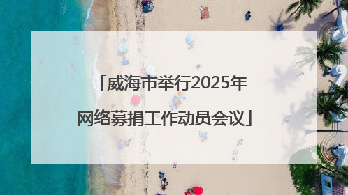 威海市举行2025年网络募捐工作动员会议