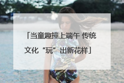 当童趣撞上端午 传统文化“玩”出新花样