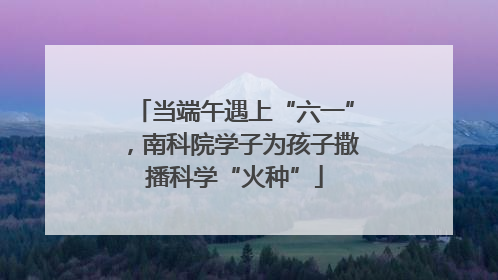 当端午遇上“六一”，南科院学子为孩子撒播科学“火种”