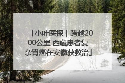 小叶医探｜跨越2000公里 西藏患者复杂胃癌在安徽获救治