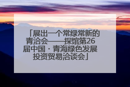 展出一个常绿常新的青洽会——探馆第26届中国・青海绿色发展投资贸易洽谈会