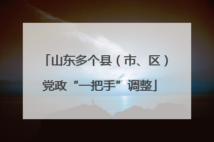 山东多个县（市、区）党政“一把手”调整