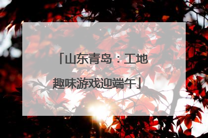 山东青岛：工地趣味游戏迎端午