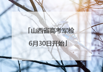 山西省高考军检6月30日开始
