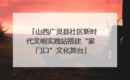 山西广灵县社区新时代文明实践站搭建“家门口”文化舞台