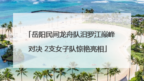 岳阳民间龙舟队汨罗江巅峰对决 2支女子队惊艳亮相