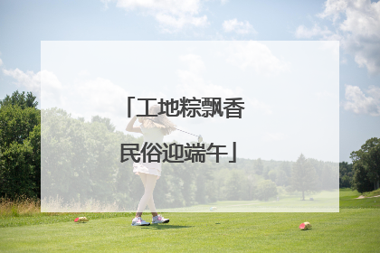 工地粽飘香 民俗迎端午