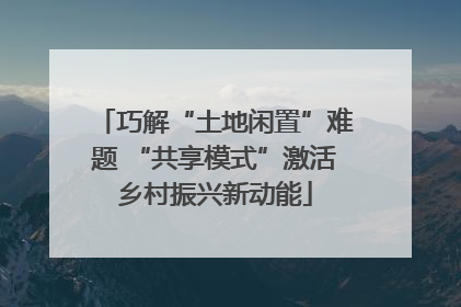 巧解“土地闲置”难题 “共享模式”激活乡村振兴新动能