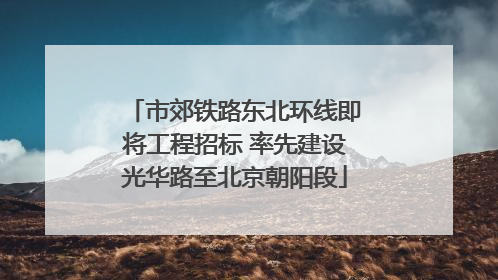 市郊铁路东北环线即将工程招标 率先建设光华路至北京朝阳段