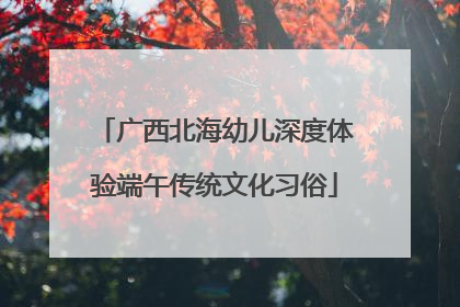 广西北海幼儿深度体验端午传统文化习俗