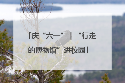 庆“六一”｜“行走的博物馆”进校园