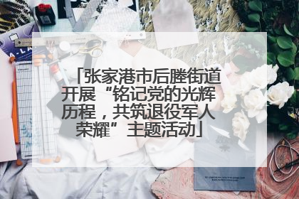 张家港市后塍街道开展“铭记党的光辉历程，共筑退役军人荣耀”主题活动