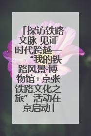 探访铁路文脉 见证时代跨越——“我的铁路风景·博物馆+京张铁路文化之旅”活动在京启动