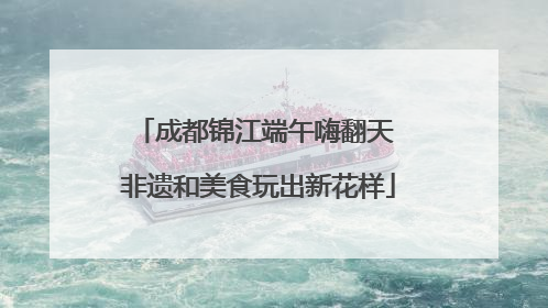 成都锦江端午嗨翻天 非遗和美食玩出新花样