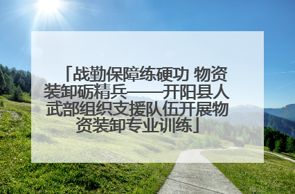 战勤保障练硬功 物资装卸砺精兵——开阳县人武部组织支援队伍开展物资装卸专业训练