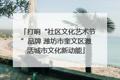 打响“社区文化艺术节”品牌 潍坊市奎文区激活城市文化新动能