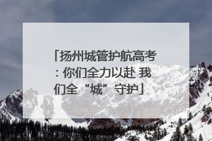 扬州城管护航高考：你们全力以赴 我们全“城”守护