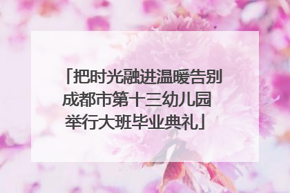 把时光融进温暖告别 成都市第十三幼儿园举行大班毕业典礼