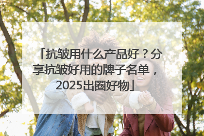 抗皱用什么产品好？分享抗皱好用的牌子名单，2025出圈好物