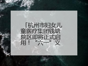 杭州市妇女儿童医疗集团钱塘院区即将正式启用！“六一”义诊活动来啦